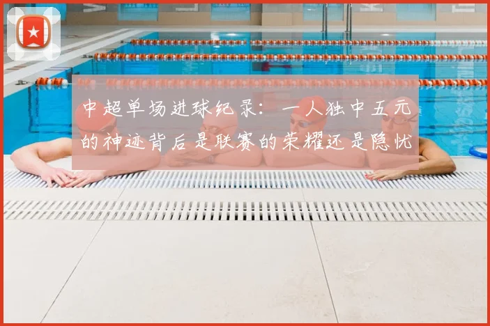 中超单场进球纪录：一人独中五元的神迹背后是联赛的荣耀还是隐忧？