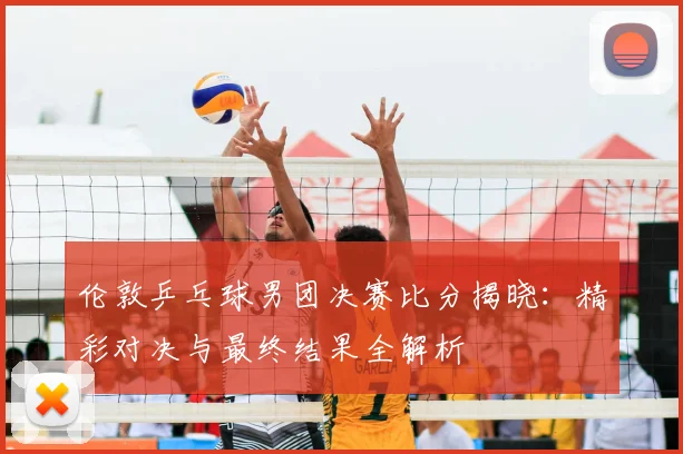 伦敦乒乓球男团决赛比分揭晓：精彩对决与最终结果全解析