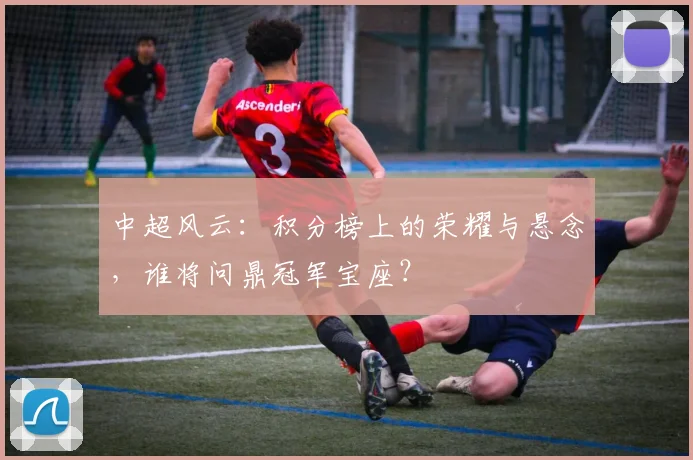 中超风云:积分榜上的荣耀与悬念,谁将问鼎冠军宝座?