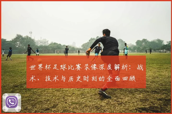 世界杯足球比赛录像深度解析：战术、技术与历史时刻的全面回顾